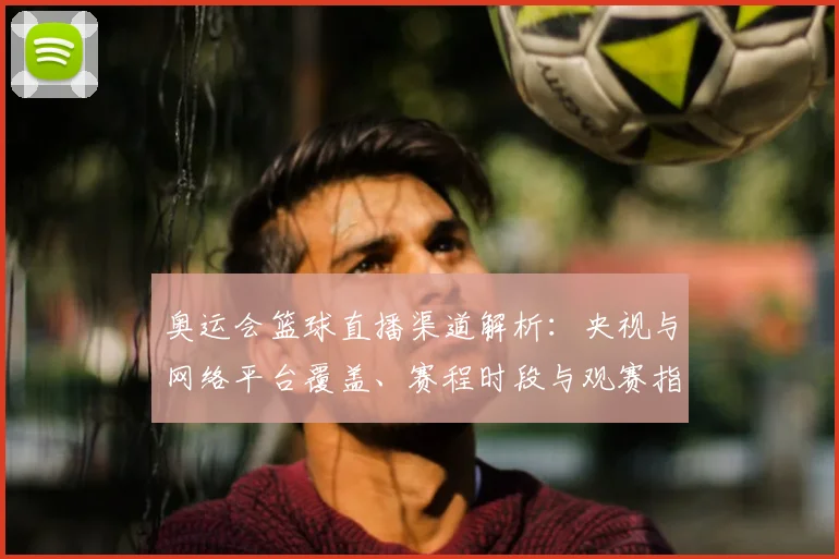 奥运会篮球直播渠道解析：央视与网络平台覆盖、赛程时段与观赛指南