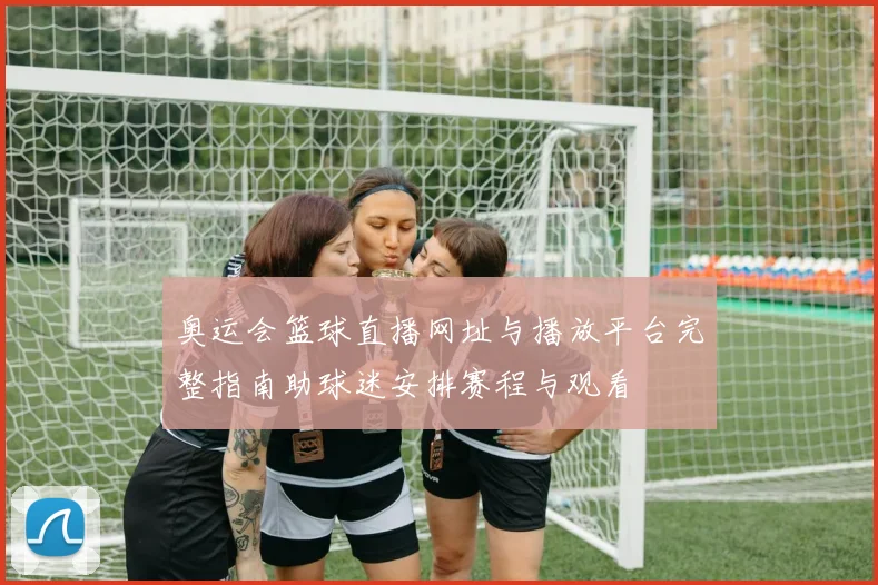 奥运会篮球直播网址与播放平台完整指南助球迷安排赛程与观看